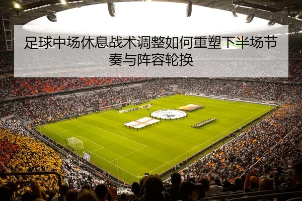 足球中场休息战术调整如何重塑下半场节奏与阵容轮换